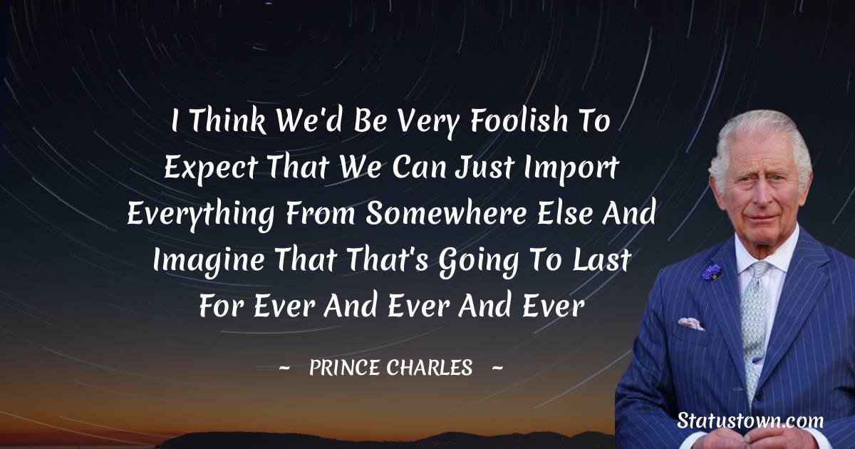 I think we'd be very foolish to expect that we can just import everything from somewhere else and imagine that that's going to last for ever and ever and ever - Prince Charles quotes