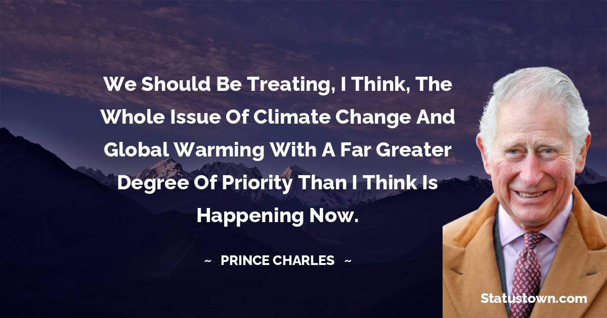 We should be treating, I think, the whole issue of climate change and global warming with a far greater degree of priority than I think is happening now. - Prince Charles quotes