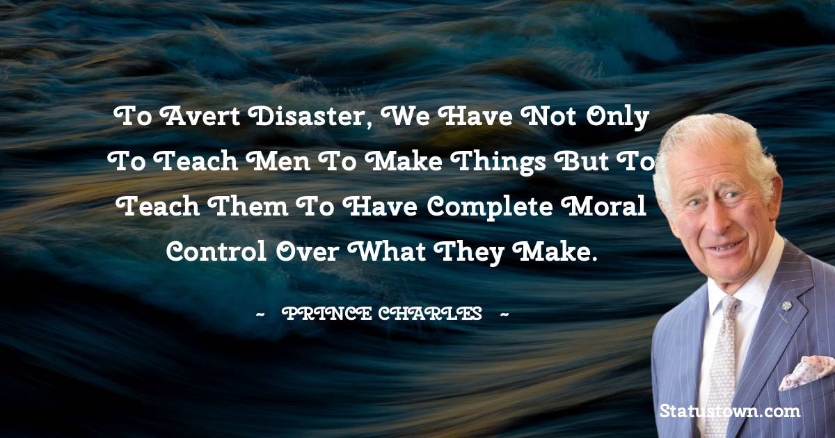 To avert disaster, we have not only to teach men to make things but to teach them to have complete moral control over what they make. - Prince Charles quotes