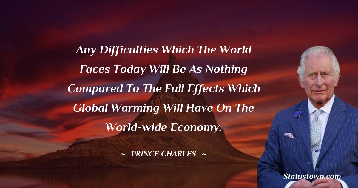 Any difficulties which the world faces today will be as nothing compared to the full effects which global warming will have on the world-wide economy. - Prince Charles quotes
