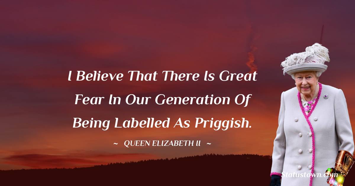 I believe that there is great fear in our generation of being labelled as priggish. - Queen Elizabeth II quotes