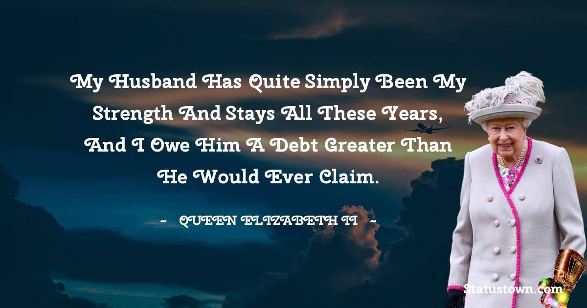 My husband has quite simply been my strength and stays all these years, and I owe him a debt greater than he would ever claim. - Queen Elizabeth II quotes
