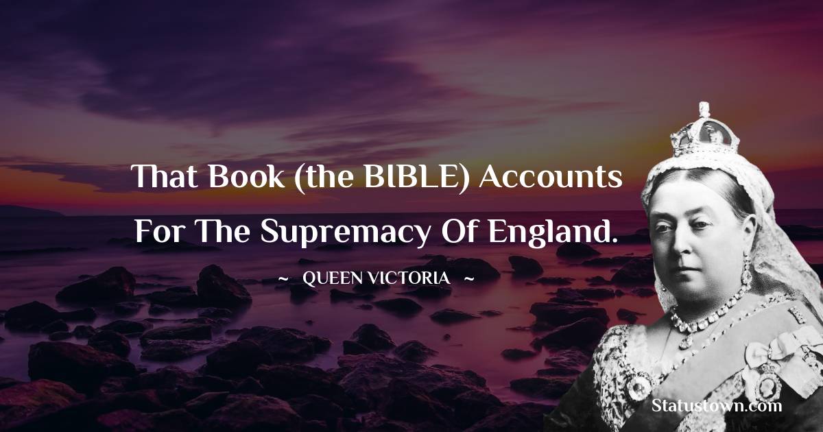 That Book (the BIBLE) accounts for the supremacy of England. - Queen Victoria quotes