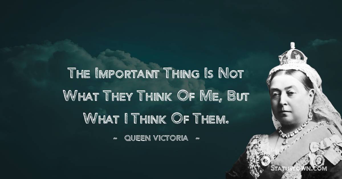 The important thing is not what they think of me, but what I think of them. - Queen Victoria quotes