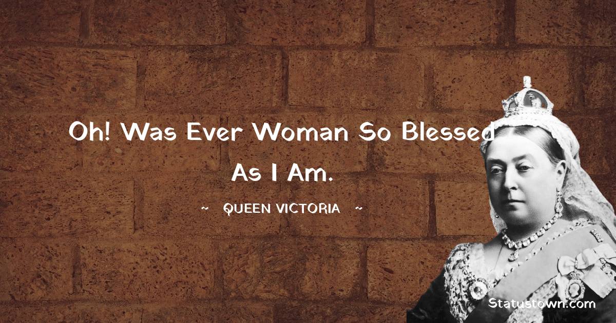 Queen Victoria Quotes - Oh! was ever woman so blessed as I am.