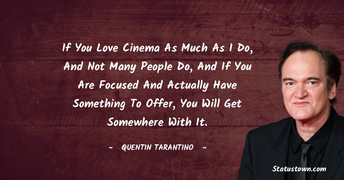 If you love cinema as much as I do, and not many people do, and if you are focused and actually have something to offer, you will get somewhere with it.