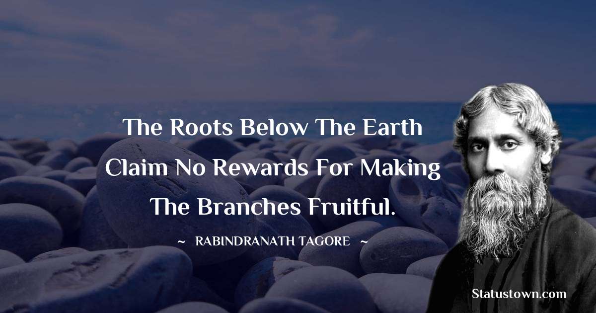 The roots below the earth claim no rewards for making the branches fruitful. - Rabindranath Tagore quotes