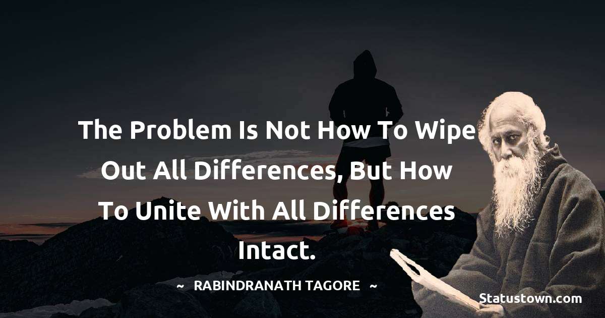 The problem is not how to wipe out all differences, but how to unite with all differences intact. - Rabindranath Tagore quotes
