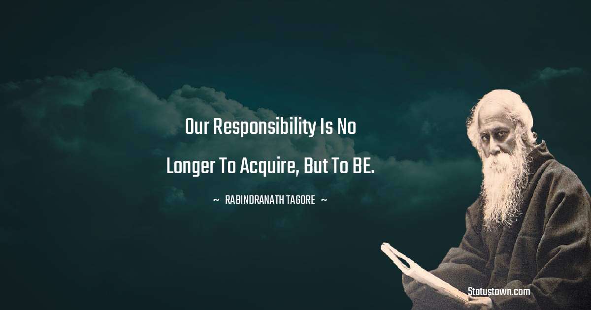 Rabindranath Tagore Quotes - Our responsibility is no longer to acquire, but to BE.