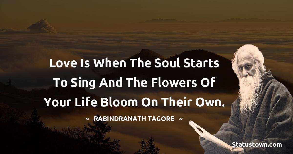 Love is when the soul starts to sing and the flowers of your life bloom on their own. - Rabindranath Tagore quotes