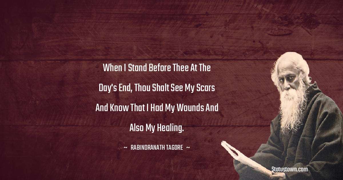 Rabindranath Tagore Quotes - When I stand before thee at the day's end, thou shalt see my scars and know that I had my wounds and also my healing.