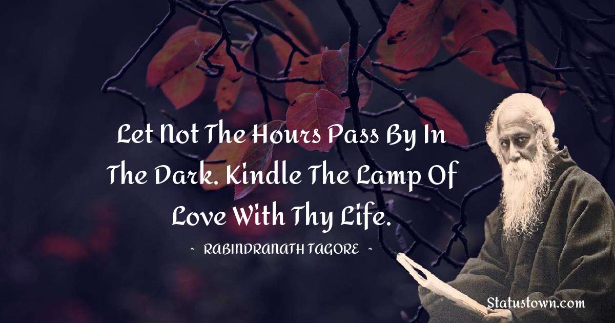 Rabindranath Tagore Quotes - Let not the hours pass by in the dark. Kindle the lamp of love with thy life.