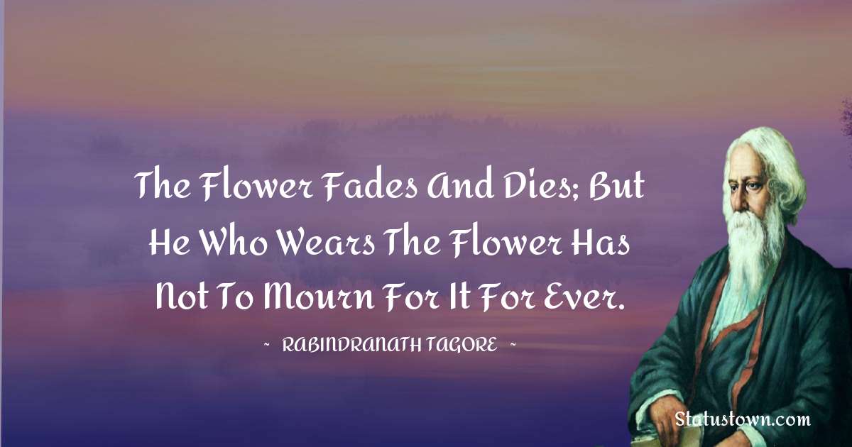 The flower fades and dies; but he who wears the flower has not to mourn for it for ever. - Rabindranath Tagore quotes