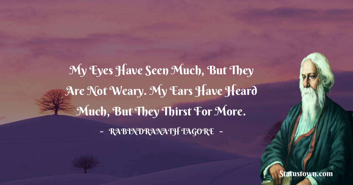 My eyes have seen much, but they are not weary. My ears have heard much, but they thirst for more. - Rabindranath Tagore quotes