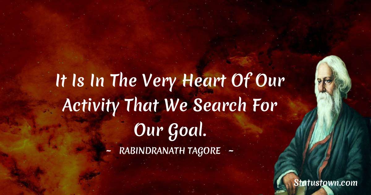 It is in the very heart of our activity that we search for our goal. - Rabindranath Tagore quotes