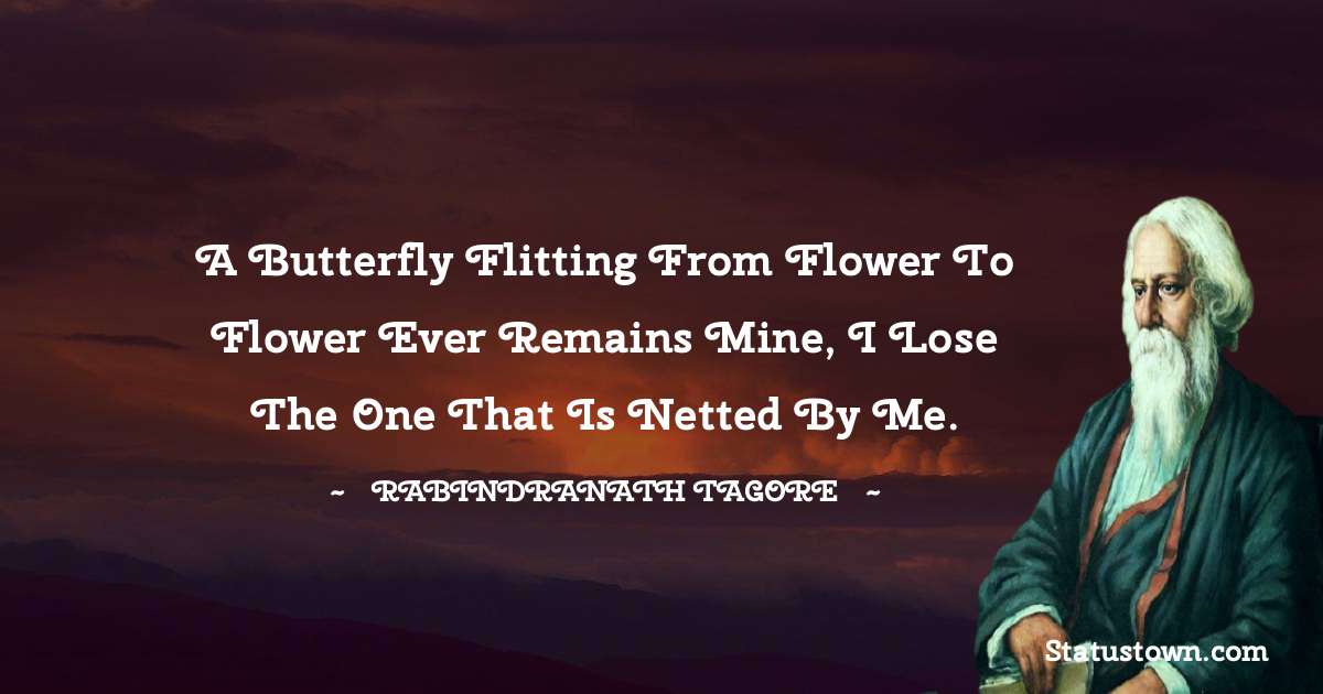 A butterfly flitting from flower to flower ever remains mine, I lose the one that is netted by me. - Rabindranath Tagore quotes