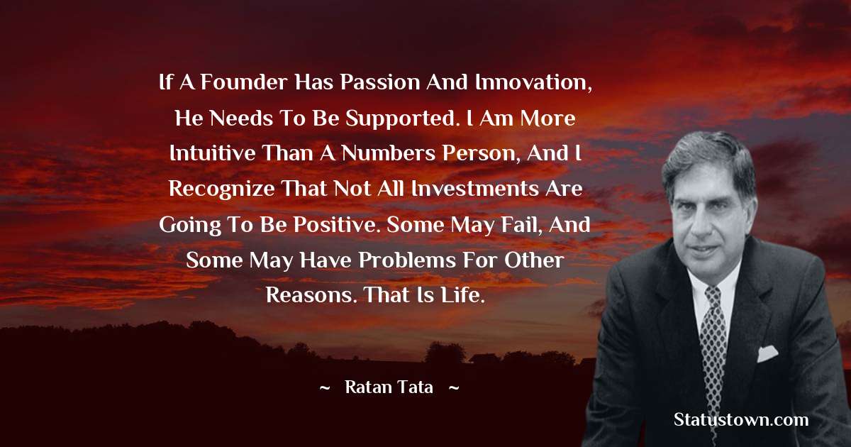 Ratan Tata Quotes - If a founder has passion and innovation, he needs to be supported. I am more intuitive than a numbers person, and I recognize that not all investments are going to be positive. Some may fail, and some may have problems for other reasons. That is life.