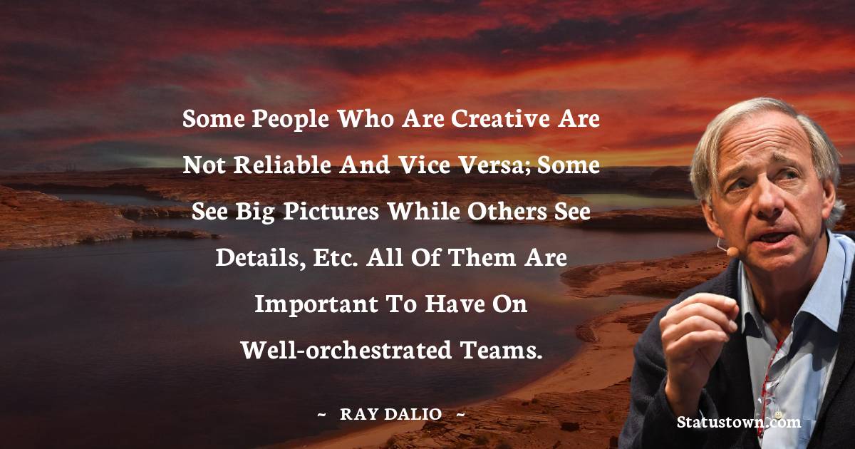 Ray Dalio Quotes - Some people who are creative are not reliable and vice versa; some see big pictures while others see details, etc. All of them are important to have on well-orchestrated teams.