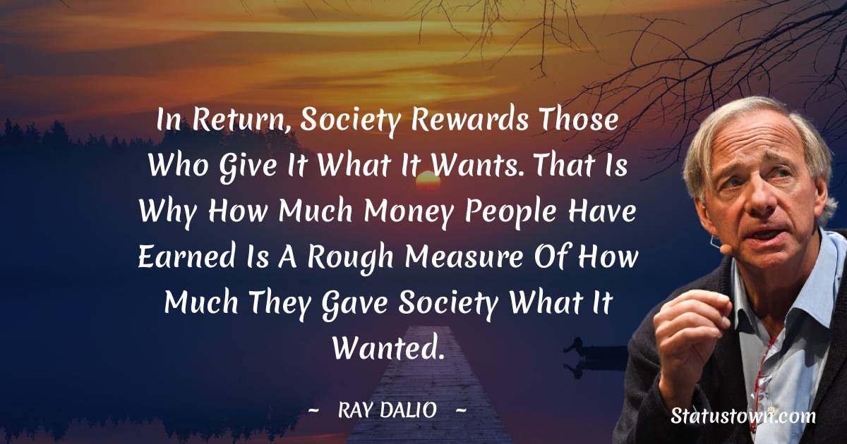 Ray Dalio Quotes - In return, society rewards those who give it what it wants. That is why how much money people have earned is a rough measure of how much they gave society what it wanted.