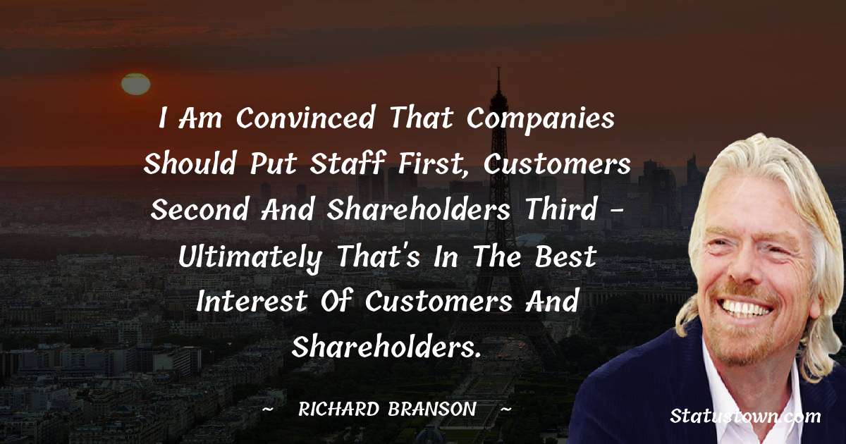 I am convinced that companies should put staff first, customers second and shareholders third - ultimately that's in the best interest of customers and shareholders. - Richard Branson quotes