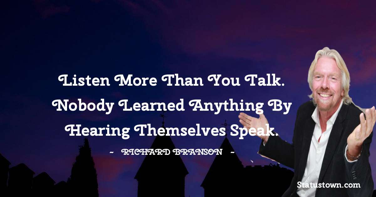 Richard Branson Quotes - Listen more than you talk. Nobody learned anything by hearing themselves speak.
