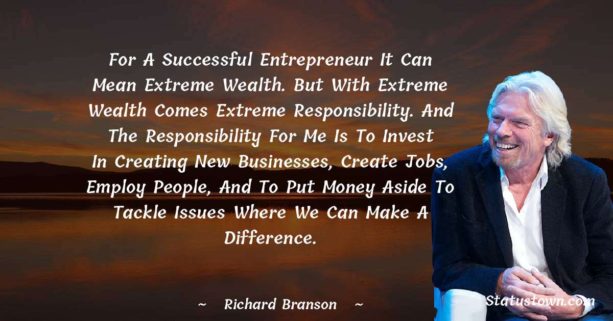 For a successful entrepreneur it can mean extreme wealth. But with extreme wealth comes extreme responsibility. And the responsibility for me is to invest in creating new businesses, create jobs, employ people, and to put money aside to tackle issues where we can make a difference. - Richard Branson quotes