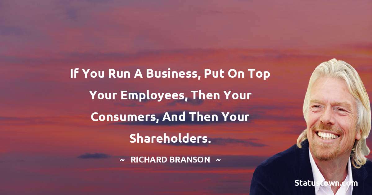 If you run a business, put on top your employees, then your consumers, and then your shareholders. - Richard Branson quotes