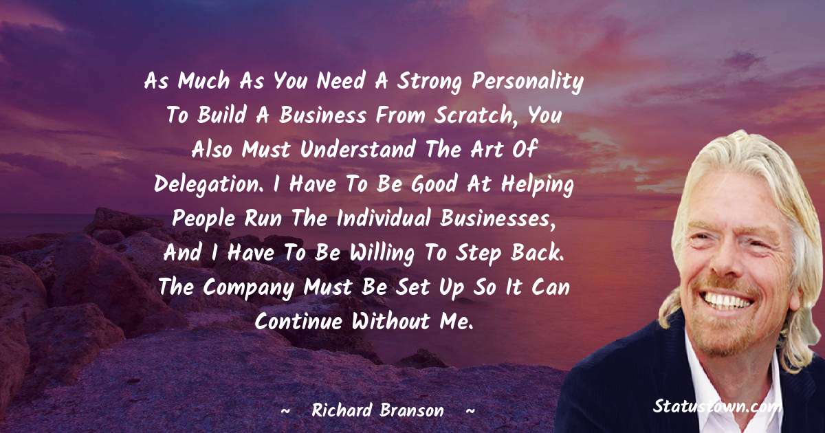 As much as you need a strong personality to build a business from scratch, you also must understand the art of delegation. I have to be good at helping people run the individual businesses, and I have to be willing to step back. The company must be set up so it can continue without me. - Richard Branson quotes