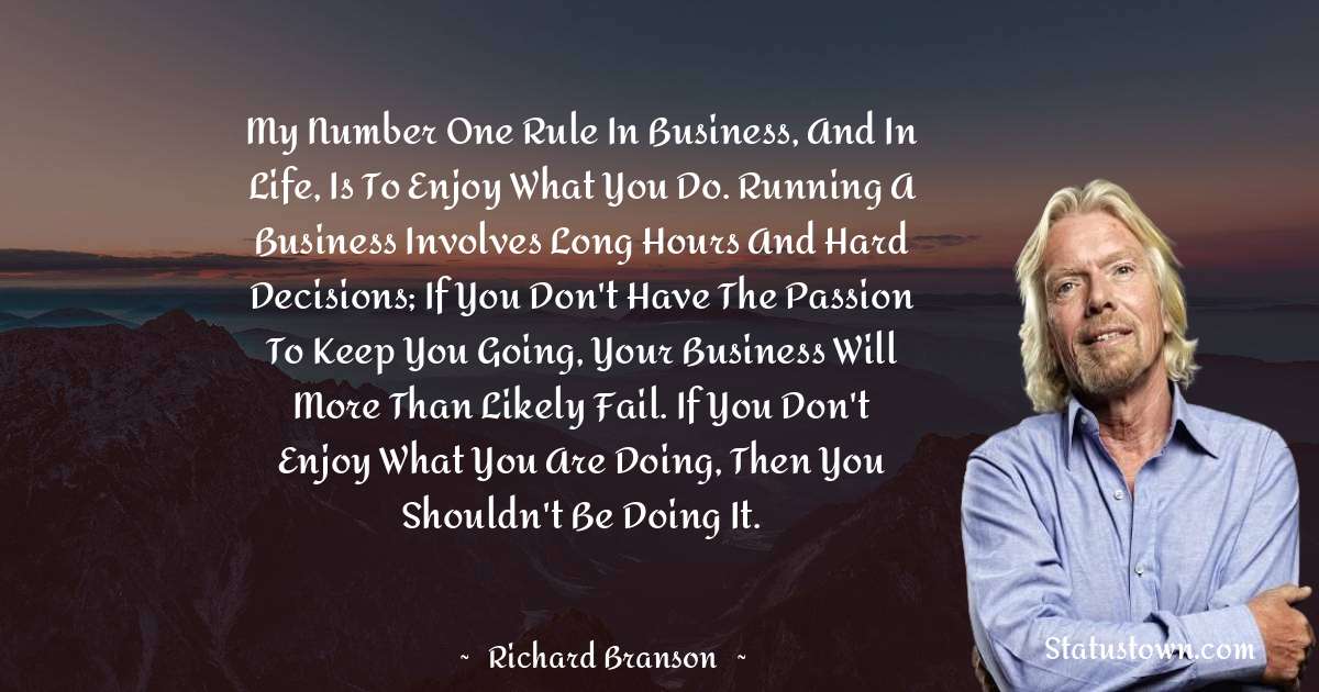 My number one rule in business, and in life, is to enjoy what you do. Running a business involves long hours and hard decisions; if you don't have the passion to keep you going, your business will more than likely fail. If you don't enjoy what you are doing, then you shouldn't be doing it. - Richard Branson quotes