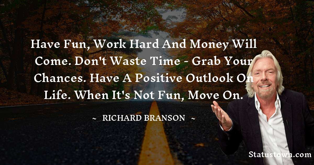 Have fun, work hard and money will come. Don't waste time - grab your chances. Have a positive outlook on life. When it's not fun, move on. - Richard Branson quotes