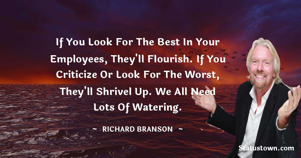 If you look for the best in your employees, they'll flourish. If you criticize or look for the worst, they'll shrivel up. We all need lots of watering. - Richard Branson quotes