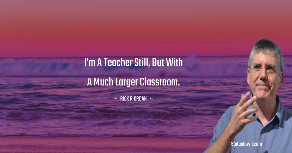 I'm a teacher still, but with a much larger classroom. - Rick Riordan quotes