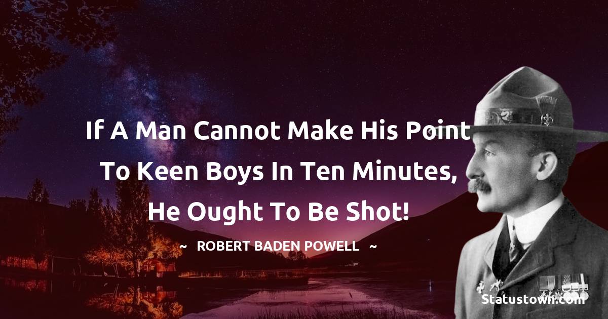 Robert Baden-Powell  Quotes - If a man cannot make his point to keen boys in ten minutes, he ought to be shot!