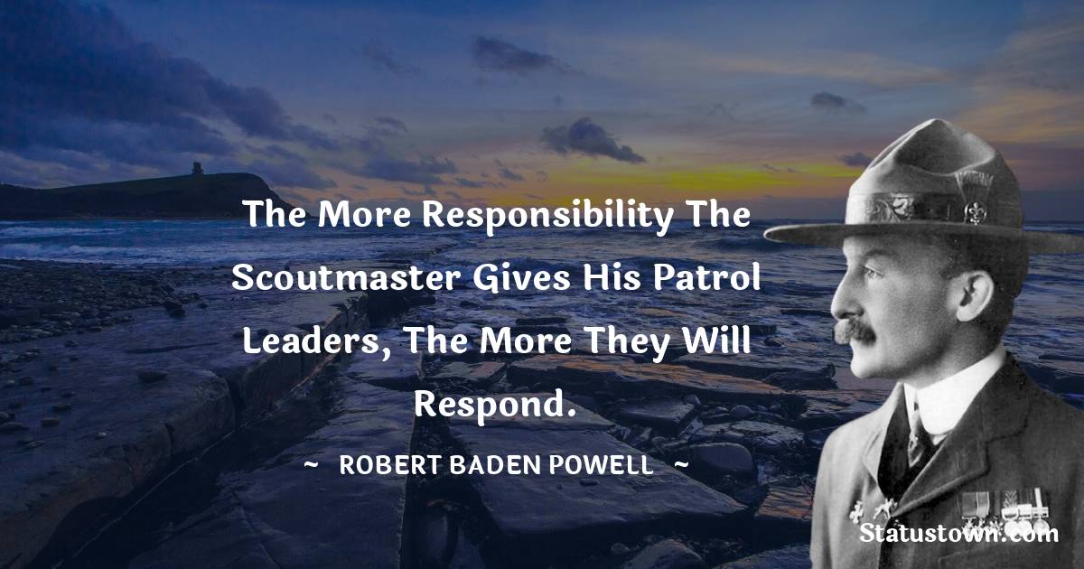 Robert Baden-Powell  Quotes - The more responsibility the Scoutmaster gives his patrol leaders, the more they will respond.