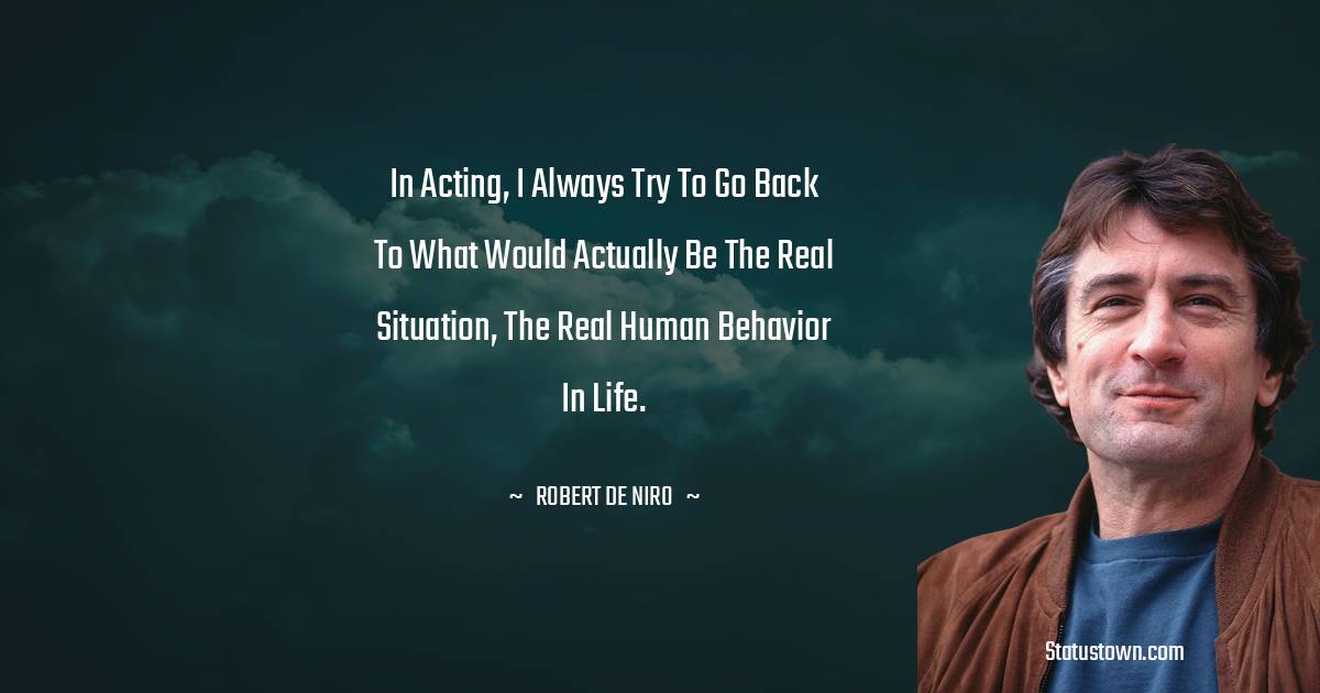 In acting, I always try to go back to what would actually be the real situation, the real human behavior in life. - Robert De Niro quotes