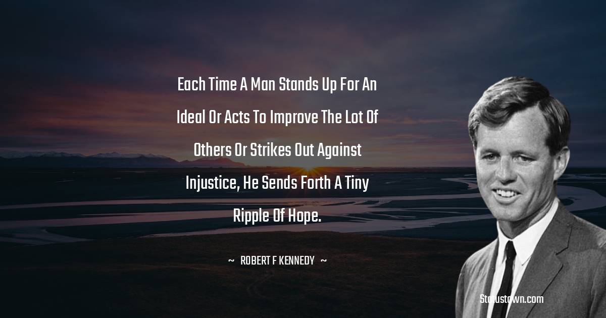 Robert F. Kennedy Quotes - Each time a man stands up for an ideal or acts to improve the lot of others or strikes out against injustice, he sends forth a tiny ripple of hope.