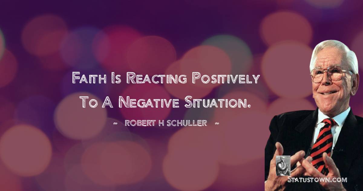 Faith is reacting positively to a negative situation. - Robert H. Schuller quotes