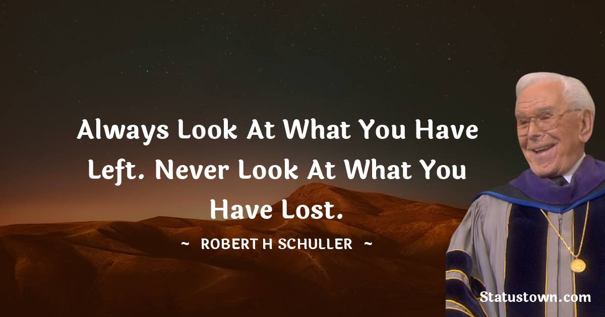 Always look at what you have left. Never look at what you have lost. - Robert H. Schuller quotes