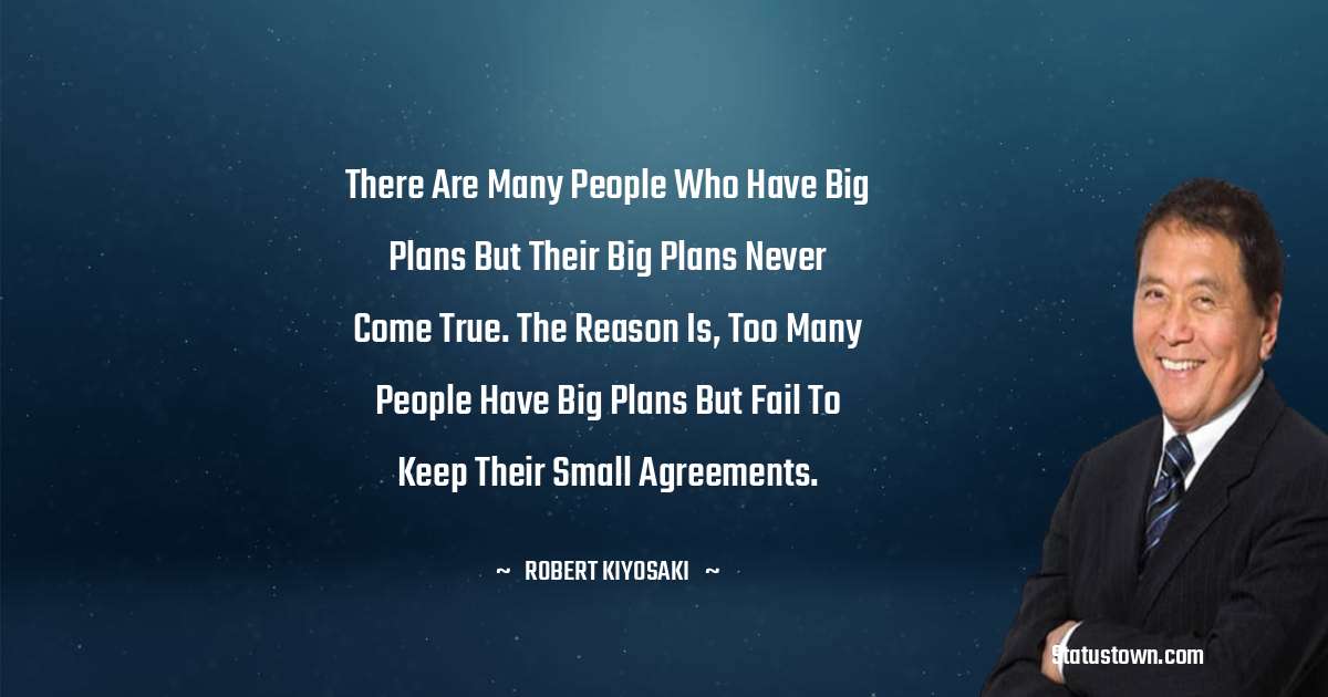 Robert Kiyosaki Quotes - There are many people who have big plans but their big plans never come true. The reason is, too many people have big plans but fail to keep their small agreements.