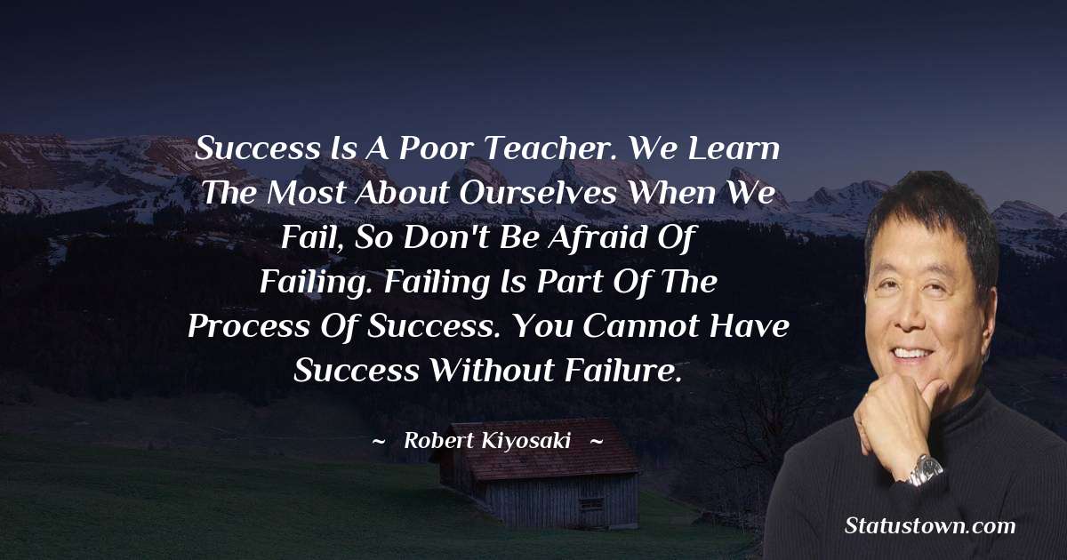 Robert Kiyosaki Quotes - Success is a poor teacher. We learn the most about ourselves when we fail, so don't be afraid of failing. Failing is part of the process of success. You cannot have success without failure.