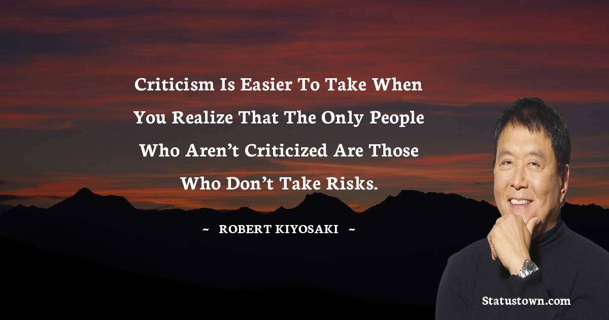 Robert Kiyosaki Quotes - Criticism is easier to take when you realize that the only people who aren’t criticized are those who don’t take risks.