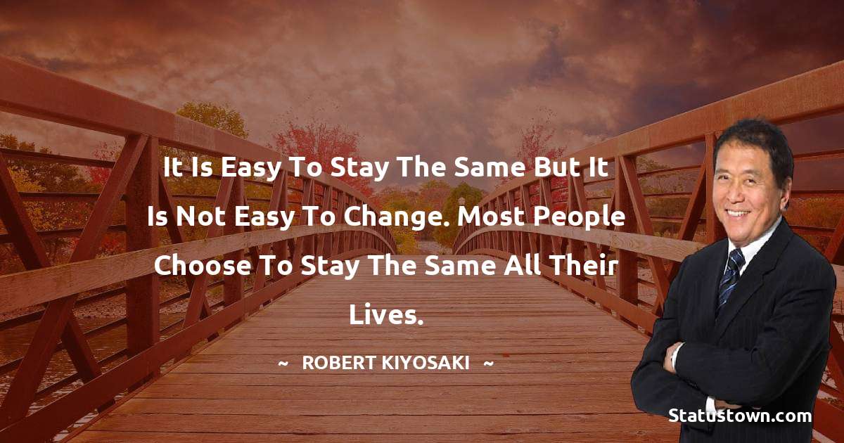 Robert Kiyosaki Quotes - It is easy to stay the same but it is not easy to change. Most people choose to stay the same all their lives.