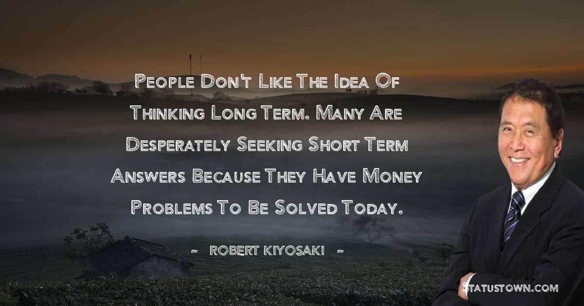 People don't like the idea of thinking long term. Many are desperately seeking short term answers because they have money problems to be solved today. - Robert Kiyosaki quotes
