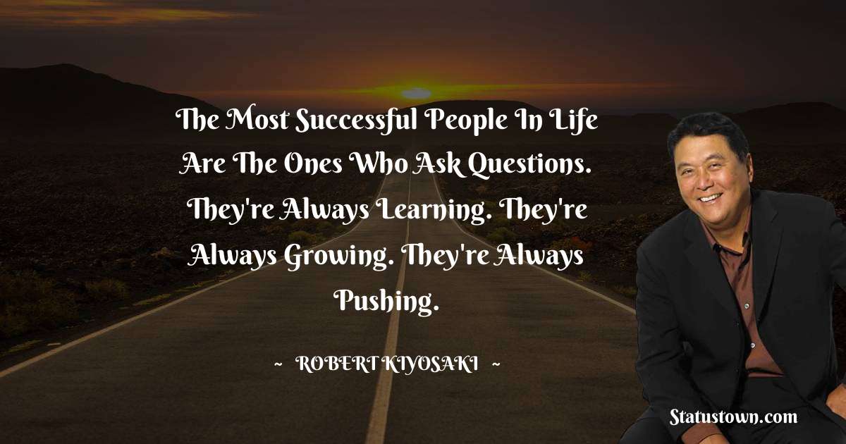 The most successful people in life are the ones who ask questions. They're always learning. They're always growing. They're always pushing. - Robert Kiyosaki quotes