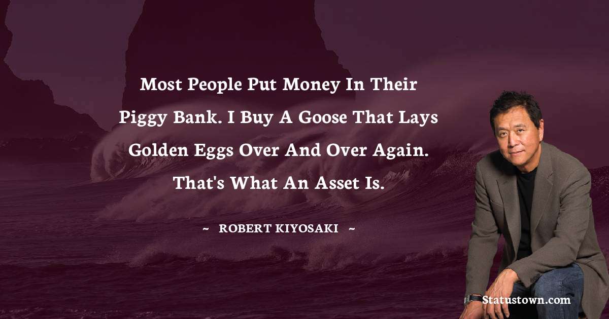 Robert Kiyosaki Quotes - Most people put money in their piggy bank. I buy a goose that lays golden eggs over and over again. That's what an asset is.