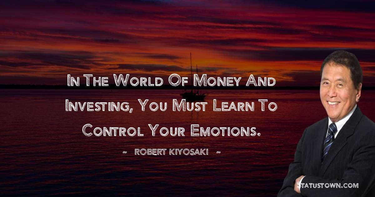 Robert Kiyosaki Quotes - In the world of money and investing, you must learn to control your emotions.