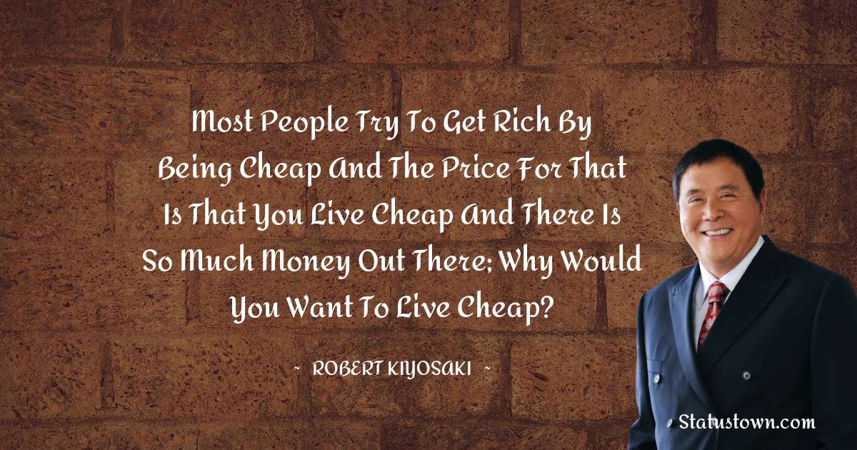 Robert Kiyosaki Quotes - Most people try to get rich by being cheap and the price for that is that you live cheap and there is so much money out there; why would you want to live cheap?