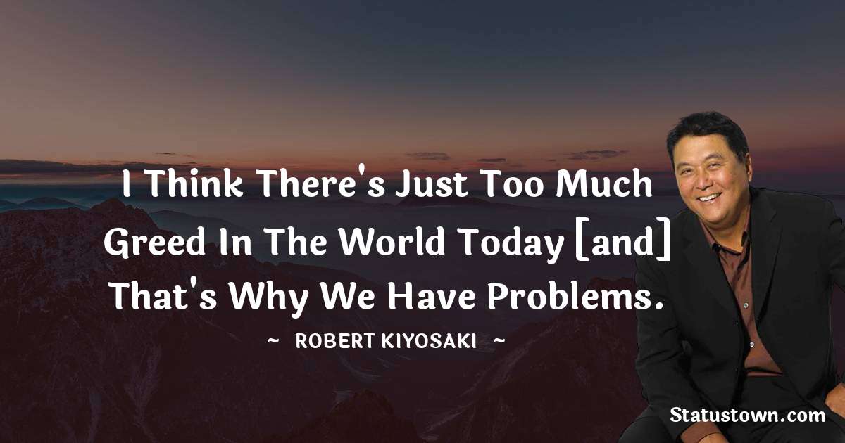 Robert Kiyosaki Quotes - I think there's just too much greed in the world today [and] that's why we have problems.