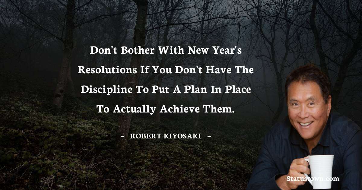 Don't bother with New Year's resolutions if you don't have the discipline to put a plan in place to actually achieve them. - Robert Kiyosaki quotes