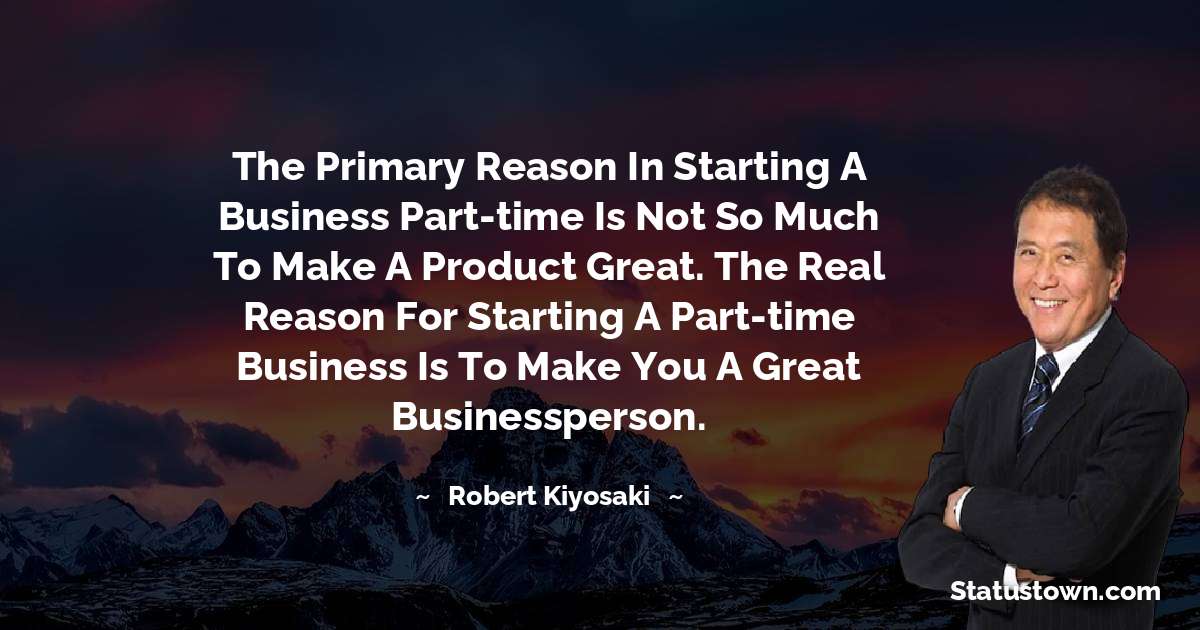 The primary reason in starting a business part-time is not so much to make a product great. The real reason for starting a part-time business is to make you a great businessperson. - Robert Kiyosaki quotes
